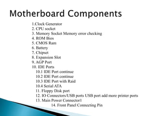 1.Clock Generator
2. CPU socket
3. Memory Socket Memory error checking
4. ROM Bios
5. CMOS Ram
6. Battery
7. Chipset
8. Expansion Slot
9. AGP Port
10. IDE Ports
10.1 IDE Port continue
10.2 IDE Port continue
10.3 IDE Port with Raid
10.4 Serial ATA
11. Floppy Disk port
12. IO Connectors/USB ports USB port add more printer ports
13. Main Power Connector1
14. Front Panel Connecting Pin
 