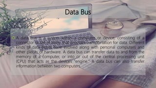 Data Bus
 A data bus is a system within a computer or device, consisting of a
connector or set of wires, that provides transportation for data. Different
kinds of data buses have evolved along with personal computers and
other pieces of hardware. A data bus can transfer data to and from the
memory of a computer, or into or out of the central processing unit
(CPU) that acts as the device's "engine." A data bus can also transfer
information between two computers.
 