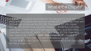 What is the Chipset?
 A chipset is a group of microchips that are designed to work with one or
more related functions that were first introduced in 1986 when Chips and
Technologies introduced the 82C206. The original 82C206 chipset
included the 82284 Clock Generator functions, 82288 Bus Controller,
8254 System Timer, dual 8259 Interrupt Controllers, dual 8237 DMA
controllers, and the MC146818 Clock. Four of the 82C206 chips were
later replaced by CS8221 or NEAT (New Enhanced AT) chipset that
contained only three chips. This was then replaced by the
82C836 SCAT (Single Chip AT) chipset that combined all the chips in the
set into a single chip.
 