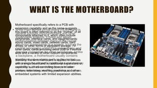 WHAT IS THE MOTHERBOARD?
• Is the main printed circuit board (PCB) found in
general purpose microcomputers and other
expandable systems. It holds and allows
communication between many of the crucial
electronic components of a system, such as the
central processing unit (CPU) and memory, and
provides connectors for other peripherals. Unlike
a backplane, a motherboard usually contains
significant sub-systems such as the central
processor, the chipset's input/output and memory
controllers, interface connectors, and other
components integrated for general purpose use.
Motherboard specifically refers to a PCB with
expansion capability and as the name suggests,
this board is often referred to as the "mother" of all
components attached to it, which often include
peripherals, interface cards, and daughtercards:
sound cards, video cards, network cards, hard
drives, or other forms of persistent storage; TV
tuner cards, cards providing extra USB or FireWire
slots and a variety of other custom components.
Similarly, the term mainboard is applied to devices
with a single board and no additional expansions or
capability, such as controlling boards in laser
printers, televisions, washing machines and other
embedded systems with limited expansion abilities.
 