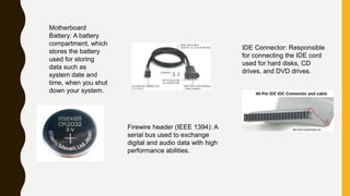 Motherboard
Battery: A battery
compartment, which
stores the battery
used for storing
data such as
system date and
time, when you shut
down your system.
IDE Connector: Responsible
for connecting the IDE cord
used for hard disks, CD
drives, and DVD drives.
Firewire header (IEEE 1394): A
serial bus used to exchange
digital and audio data with high
performance abilities.
 