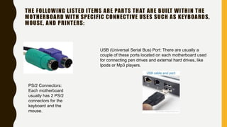 THE FOLLOWING LISTED ITEMS ARE PARTS THAT ARE BUILT WITHIN THE
MOTHERBOARD WITH SPECIFIC CONNECTIVE USES SUCH AS KEYBOARDS,
MOUSE, AND PRINTERS:
PS/2 Connectors:
Each motherboard
usually has 2 PS/2
connectors for the
keyboard and the
mouse.
USB (Universal Serial Bus) Port: There are usually a
couple of these ports located on each motherboard used
for connecting pen drives and external hard drives, like
Ipods or Mp3 players.
 
