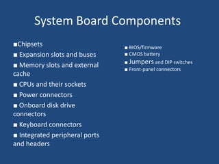 System Board Components
■Chipsets
■ Expansion slots and buses
■ Memory slots and external
cache
■ CPUs and their sockets
■ Power connectors
■ Onboard disk drive
connectors
■ Keyboard connectors
■ Integrated peripheral ports
and headers
■ BIOS/firmware
■ CMOS battery
■ Jumpers and DIP switches
■ Front-panel connectors
 