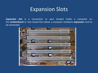 Expansion slot is a connection or port located inside a computer on
the motherboard or riser board that allows a computer hardware expansion card to
be connected.
Expansion Slots
 