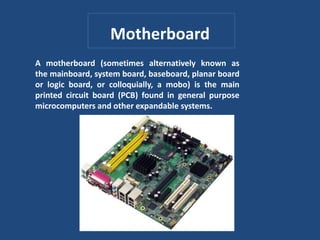 Motherboard
A motherboard (sometimes alternatively known as
the mainboard, system board, baseboard, planar board
or logic board, or colloquially, a mobo) is the main
printed circuit board (PCB) found in general purpose
microcomputers and other expandable systems.
 