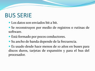 BUS SERIE
 Los datos son enviados bit a bit.
 Se reconstruyen por medio de registros o rutinas de
software.
 Está formado por pocos conductores.
 Su ancho de banda depende de la frecuencia.
 Es usado desde hace menos de 10 años en buses para
discos duros, tarjetas de expansión y para el bus del
procesador.
 