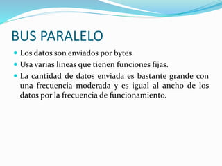 BUS PARALELO
 Los datos son enviados por bytes.
 Usa varias líneas que tienen funciones fijas.
 La cantidad de datos enviada es bastante grande con
una frecuencia moderada y es igual al ancho de los
datos por la frecuencia de funcionamiento.
 