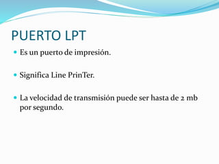 PUERTO LPT
 Es un puerto de impresión.
 Significa Line PrinTer.
 La velocidad de transmisión puede ser hasta de 2 mb
por segundo.
 