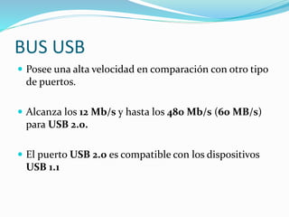 BUS USB
 Posee una alta velocidad en comparación con otro tipo
de puertos.
 Alcanza los 12 Mb/s y hasta los 480 Mb/s (60 MB/s)
para USB 2.0.
 El puerto USB 2.0 es compatible con los dispositivos
USB 1.1
 