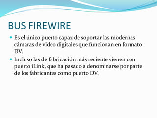 BUS FIREWIRE
 Es el único puerto capaz de soportar las modernas
cámaras de video digitales que funcionan en formato
DV.
 Incluso las de fabricación más reciente vienen con
puerto iLink, que ha pasado a denominarse por parte
de los fabricantes como puerto DV.
 