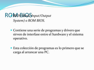 ROM BIOS BIOS (Basic Input/Output
System) o ROM BIOS.
 Contiene una serie de programas y drivers que
sirven de interfase entre el hardware y el sistema
operativo.
 Esta colección de programas es lo primero que se
carga al arrancar una PC.
 