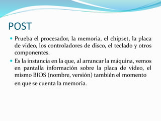 POST
 Prueba el procesador, la memoria, el chipset, la placa
de video, los controladores de disco, el teclado y otros
componentes.
 Es la instancia en la que, al arrancar la máquina, vemos
en pantalla información sobre la placa de video, el
mismo BIOS (nombre, versión) también el momento
en que se cuenta la memoria.
 