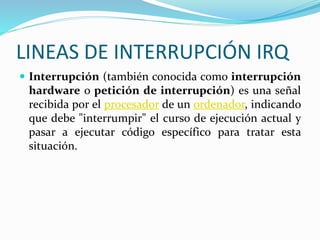 LINEAS DE INTERRUPCIÓN IRQ
 Interrupción (también conocida como interrupción
hardware o petición de interrupción) es una señal
recibida por el procesador de un ordenador, indicando
que debe "interrumpir" el curso de ejecución actual y
pasar a ejecutar código específico para tratar esta
situación.
 