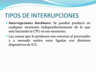 TIPOS DE INTERRUPCIONES
 Interrupciones hardware: Se pueden producir en
cualquier momento independientemente de lo que
esté haciendo la CPU en ese momento.
 Las causas que lo producen son externas al procesador
y a menudo suelen estar ligadas con distintos
dispositivos de E/S.
 