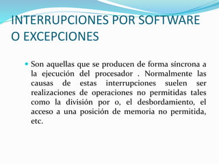 INTERRUPCIONES POR SOFTWARE
O EXCEPCIONES
 Son aquellas que se producen de forma síncrona a
la ejecución del procesador . Normalmente las
causas de estas interrupciones suelen ser
realizaciones de operaciones no permitidas tales
como la división por 0, el desbordamiento, el
acceso a una posición de memoria no permitida,
etc.
 