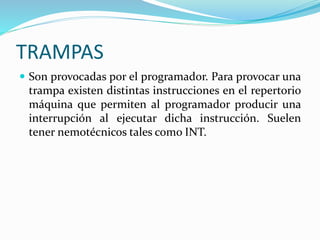 TRAMPAS
 Son provocadas por el programador. Para provocar una
trampa existen distintas instrucciones en el repertorio
máquina que permiten al programador producir una
interrupción al ejecutar dicha instrucción. Suelen
tener nemotécnicos tales como INT.
 
