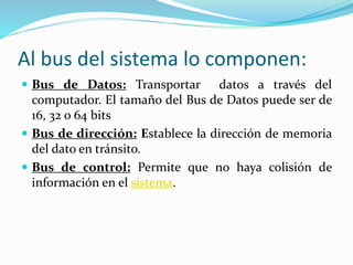 Al bus del sistema lo componen:
 Bus de Datos: Transportar datos a través del
computador. El tamaño del Bus de Datos puede ser de
16, 32 o 64 bits
 Bus de dirección: Establece la dirección de memoria
del dato en tránsito.
 Bus de control: Permite que no haya colisión de
información en el sistema.
 