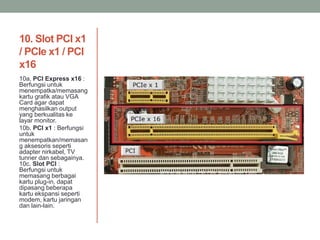 10. Slot PCI x1
/ PCIe x1 / PCI
x16
10a. PCI Express x16 :
Berfungsi untuk
menempatka/memasang
kartu grafik atau VGA
Card agar dapat
menghasilkan output
yang berkualitas ke
layar monitor.
10b. PCI x1 : Berfungsi
untuk
menempatkan/memasan
g aksesoris seperti
adapter nirkabel, TV
tunner dan sebagainya.
10c. Slot PCI :
Berfungsi untuk
memasang berbagai
kartu plug-in, dapat
dipasang beberapa
kartu ekspansi seperti
modem, kartu jaringan
dan lain-lain.
 