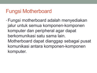 Fungsi Motherboard
• Fungsi motherboard adalah menyediakan
jalur untuk semua komponen-komponen
komputer dan peripheral agar dapat
berkomunikasi satu sama lain.
Motherboard dapat dianggap sebagai pusat
komunikasi antara komponen-komponen
komputer.
 
