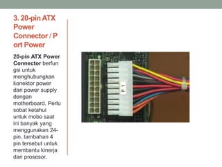 3. 20-pinATX
Power
Connector / P
ort Power
20-pin ATX Power
Connector berfun
gsi untuk
menghubungkan
konektor power
dari power supply
dengan
motherboard. Perlu
sobat ketahui
untuk mobo saat
ini banyak yang
menggunakan 24-
pin, tambahan 4
pin tersebut untuk
membantu kinerja
dari prosesor.
 