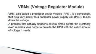� VRM, also called a processor power module (PPM), is a component
that acts very similar to a computer power supply unit (PSU). It cuts
down the voltage.
� A process that actually happens several times before the electricity
even reaches your home to provide the CPU with the exact amount
of voltage it needs.
VRMs (Voltage Regulator Module)
 