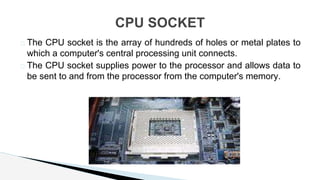 � The CPU socket is the array of hundreds of holes or metal plates to
which a computer's central processing unit connects.
� The CPU socket supplies power to the processor and allows data to
be sent to and from the processor from the computer's memory.
CPU SOCKET
 