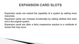 � Expansion cards can extend the capability of a system by adding more
resources.
� Expansion cards can increase functionality by adding abilities that were
not in the original system.
� Expansion cards are often a fairly inexpensive solution to a multitude of
issues that may occur.
EXPANSION CARD SLOTS
 