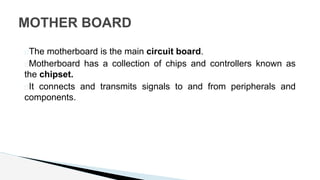 �The motherboard is the main circuit board.
�Motherboard has a collection of chips and controllers known as
the chipset.
�It connects and transmits signals to and from peripherals and
components.
MOTHER BOARD
 