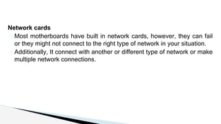 Network cards
� Most motherboards have built in network cards, however, they can fail
or they might not connect to the right type of network in your situation.
� Additionally, It connect with another or different type of network or make
multiple network connections.
 