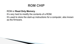 � ROM or Read Only Memory .
� It’s very hard to modify the contents of a ROM.
� It's used to store the start-up instructions for a computer, also known
as the firmware.
ROM CHIP
 