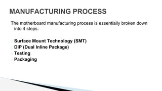 The motherboard manufacturing process is essentially broken down
into 4 steps:
� Surface Mount Technology (SMT)
� DIP (Dual Inline Package)
� Testing
� Packaging
MANUFACTURING PROCESS
 
