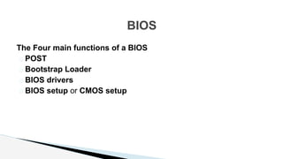 The Four main functions of a BIOS
� POST
� Bootstrap Loader
� BIOS drivers
� BIOS setup or CMOS setup
BIOS
 