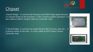 Chipset
1.North Bridge : -it controls the Processor and RAM (High speed devices) -
it is placed nearer to the processor -it also contains graphic processor -it is
also called as GMCH (Graphic Memory Controller Hub)
2. South Bridge: -it controls low speed devices like I/O ports, slots etc… -it
is placed nearer to the slots. -it is also called as IOCH (Input Output
Controller Hub)
 