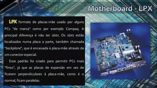 LPX formato de placas-mãe usado por alguns
PCs "de marca" como por exemplo Compaq. A
principal diferença é não ter slots. Os slots estão
localizados numa placa a parte, também chamada
"backplane", que é encaixada à placa-mãe através de
um conectorespecial.
Esse padrão foi criado para permitir PCs mais
"finos", já que as placas de expansão em vez de
ficarem perpendiculares à placa-mãe, como é o
normal, ficam paralelas.
 