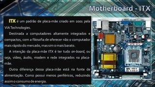 ITX é um padrão de placa-mãe criado em 2001 pela
VIATechnologies.
Destinada a computadores altamente integrados e
compactos, com a filosofia de oferecer não o computador
mais rápido do mercado,massim o mais barato.
A intenção da placa-mãe ITX é ter tudo on-board, ou
seja, vídeo, áudio, modem e rede integrados na placa-
mãe.
Outra diferença dessa placa-mãe está na fonte de
alimentação. Como possui menos periféricos, reduzindo
assimo consumodeenergia.
 