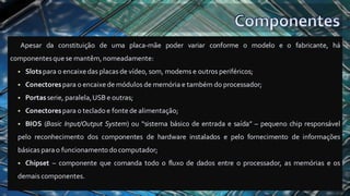 Apesar da constituição de uma placa-mãe poder variar conforme o modelo e o fabricante, há
componentesquese mantêm, nomeadamente:
▪ Slotspara o encaixedas placas de vídeo, som, modems e outros periféricos;
▪ Conectorespara o encaixe de módulos de memória e também do processador;
▪ Portasserie, paralela,USB e outras;
▪ Conectorespara o tecladoe fontede alimentação;
▪ BIOS (Basic Input/Output System) ou “sistema básico de entrada e saída” – pequeno chip responsável
pelo reconhecimento dos componentes de hardware instalados e pelo fornecimento de informações
básicas para o funcionamentodocomputador;
▪ Chipset – componente que comanda todo o fluxo de dados entre o processador, as memórias e os
demais componentes.
 