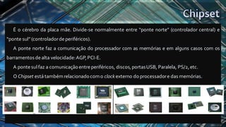 É o cérebro da placa mãe. Divide-se normalmente entre “ponte norte” (controlador central) e
“ponte sul” (controladordeperiféricos).
A ponte norte faz a comunicação do processador com as memórias e em alguns casos com os
barramentos dealta velocidade:AGP,PCI-E.
A pontesul faz a comunicação entreperiféricos, discos,portasUSB, Paralela, PS/2,etc.
O Chipset está tambémrelacionadocomo clock externo do processadore das memórias.
 