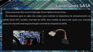 Estesconectores têm comofunçãoligar discosrígidose drives óticas.
Os conectores para os cabos são usados para controlar os dispositivos de armazenamento no
padrão Serial ATA, também chamado de SATA. Este modelo de placa-mãe usado com exemplo
possuium chipadicional responsável pelo controledos dispositivosSATA.
 