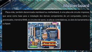 Placa-mãe, também denominada mainboard ou motherboard, é uma placa de circuito impresso,
que serve como base para a instalação dos demais componentes de um computador, como o
processador, memória RAM, os circuitos de apoio, as placas controladoras, os slots do barramento e
o chipset.
 