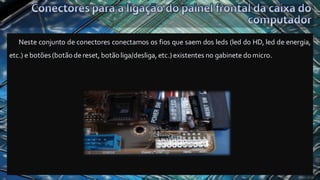Neste conjunto de conectores conectamos os fios que saem dos leds (led do HD, led de energia,
etc.) e botões (botãodereset, botãoliga/desliga, etc.) existentes no gabinete domicro.
 