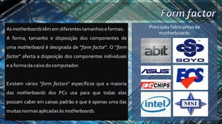 As motherboardstêm em diferentes tamanhoseformas.
A forma, tamanho e disposição dos componentes de
uma motherboard é designada de “form factor”. O “form
factor” afecta a disposição dos componentes individuais
e a forma da caixa docomputador.
Existem vários “form factors” específicos que a maioria
das motherboards dos PCs usa para que todas elas
possam caber em caixas padrão e que é apenas uma das
muitasnormas aplicadasàs motherboards.
Principais fabricantesde
motherboards:
 