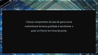 Colocar componentes de topo de gama numa
motherboard de baixa qualidade é semelhante a
guiar um Ferrari em horas de ponta.
 