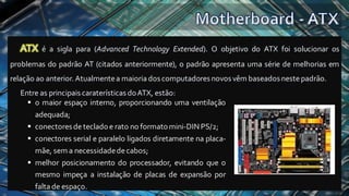 ATX é a sigla para (Advanced Technology Extended). O objetivo do ATX foi solucionar os
problemas do padrão AT (citados anteriormente), o padrão apresenta uma série de melhorias em
relação ao anterior. Atualmentea maioria doscomputadores novosvêm baseados nestepadrão.
Entre as principais caraterísticas doATX, estão:
▪ o maior espaço interno, proporcionando uma ventilação
adequada;
▪ conectoresdetecladoe rato no formatomini-DINPS/2;
▪ conectores serial e paralelo ligados diretamente na placa-
mãe, sem a necessidadedecabos;
▪ melhor posicionamento do processador, evitando que o
mesmo impeça a instalação de placas de expansão por
falta de espaço.
 