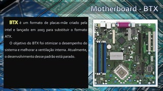 BTX é um formato de placas-mãe criado pela
intel e lançado em 2003 para substituir o formato
ATX.
O objetivo do BTX foi otimizar o desempenho do
sistema e melhorar a ventilação interna. Atualmente,
o desenvolvimento dessepadrão está parado.
 
