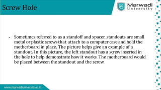 Screw Hole
• Sometimes referred to as a standoff and spacer, standouts are small
metal orplastic screwsthat attach to a computer case and hold the
motherboard in place. The picture helps give an example of a
standout. In this picture, the left standout has a screw inserted in
the hole to help demonstrate how it works. The motherboard would
be placed between the standout and the screw.
 