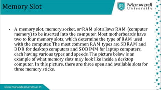 Memory Slot
• A memory slot, memory socket, orRAM slot allows RAM (computer
memory) to be inserted into the computer. Most motherboards have
two to four memory slots, which determine the type of RAM used
with the computer. The most common RAM types are SDRAM and
DDR for desktop computers and SODIMM for laptop computers,
each having various types and speeds. The picture below is an
example of what memory slots may look like inside a desktop
computer. In this picture, there are three open and available slots for
three memory sticks.
 