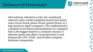 • Alternatively referred to as the mb, mainboard,
mboard, mobo, mobd, backplane board, base board,
main circuit board, planar board, system board, or a
logic board on Apple computers. The motherboard is
a printed circuit board and foundation of a computer
that is the biggest board in a computer chassis. It
allocates power and allows communication to and
betweenthe CPU, RAM, and all other computer
hardware components.
Defination Of Motherboard
 