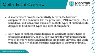 Motherboard Overview
• A motherboard provides connectivity betweenthe hardware
components of a computer, like the processor (CPU), memory (RAM),
hard drive, and video card. There are multiple types of motherboards,
designed to fit different types and sizes of computers.
• Each type of motherboard isdesignedto workwith specific types of
processorsand memory, sothey don't workwith every processorand
type of memory. However, hard drives are mostly universal and work
with the majority of motherboards, regardless of the type or brand.
 