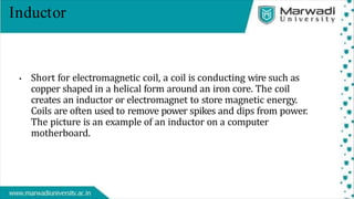 Inductor
• Short for electromagnetic coil, a coil is conducting wire such as
copper shaped in a helical form around an iron core. The coil
creates an inductor or electromagnet to store magnetic energy.
Coils are often used to remove power spikes and dips from power.
The picture is an example of an inductor on a computer
motherboard.
 