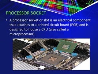 PROCESSOR SOCKET
• A processor socket or slot is an electrical component
that attaches to a printed circuit board (PCB) and is
designed to house a CPU (also called a
microprocessor).
 